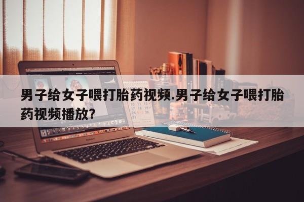 米非米索网上购买男子给女子喂打胎药视频.男子给女子喂打胎药视频播放？