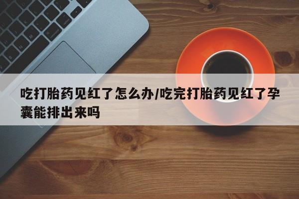 米非米索网上购买吃打胎药见红了怎么办/吃完打胎药见红了孕囊能排出来吗