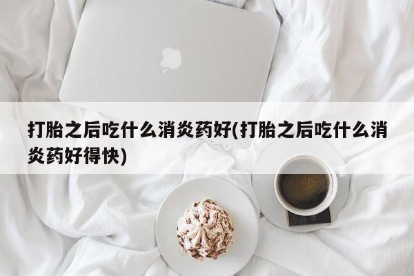 米非米索网上购买打胎之后吃什么消炎药好(打胎之后吃什么消炎药好得快)
