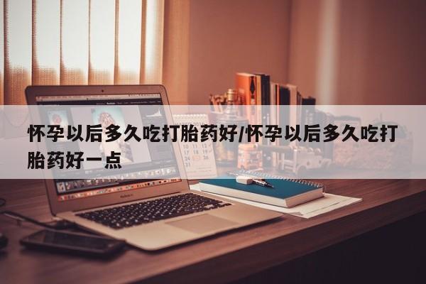 米非米索网上购买怀孕以后多久吃打胎药好/怀孕以后多久吃打胎药好一点