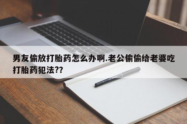 米非米索网上购买男友偷放打胎药怎么办啊.老公偷偷给老婆吃打胎药犯法?？