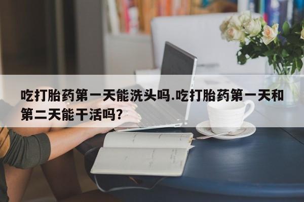 米非米索网上购买吃打胎药第一天能洗头吗.吃打胎药第一天和第二天能干活吗？