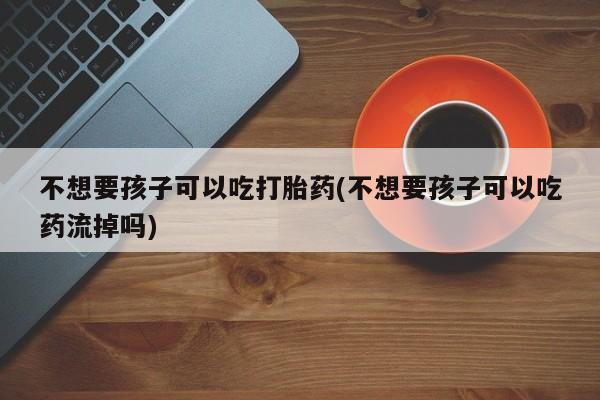 米非米索网上购买不想要孩子可以吃打胎药(不想要孩子可以吃药流掉吗)