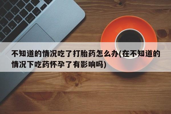 米非米索网上购买不知道的情况吃了打胎药怎么办(在不知道的情况下吃药怀孕了有影响吗)