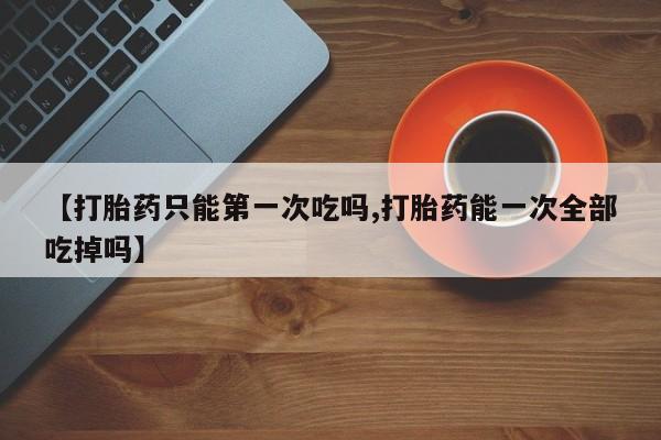 米非米索网上购买【打胎药只能第一次吃吗,打胎药能一次全部吃掉吗】