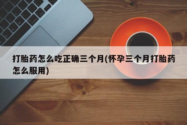 米非米索网上购买打胎药怎么吃正确三个月(怀孕三个月打胎药怎么服用)