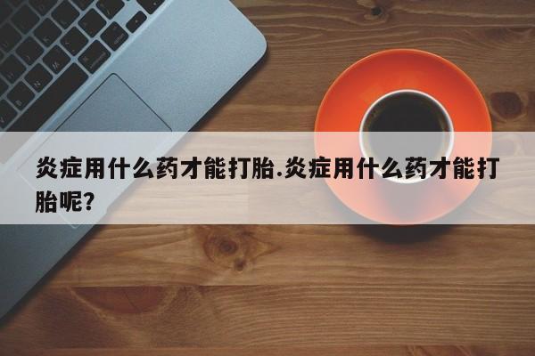 米非米索网上购买炎症用什么药才能打胎.炎症用什么药才能打胎呢？