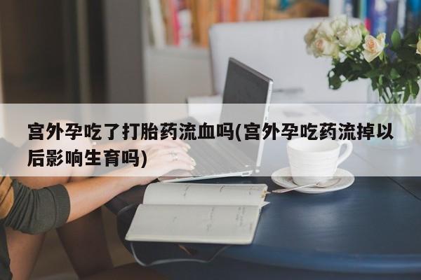 米非米索网上购买宫外孕吃了打胎药流血吗(宫外孕吃药流掉以后影响生育吗)