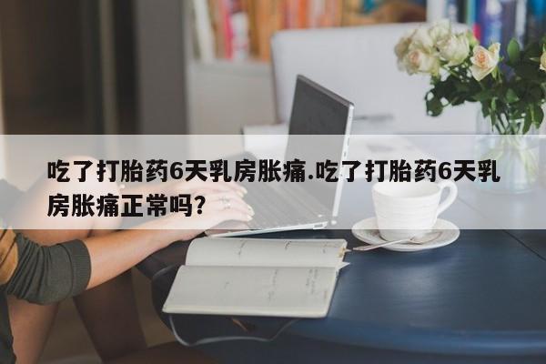 米非米索网上购买吃了打胎药6天乳房胀痛.吃了打胎药6天乳房胀痛正常吗？