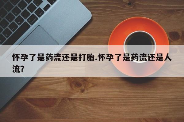 米非米索网上购买怀孕了是药流还是打胎.怀孕了是药流还是人流？