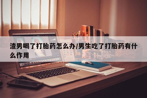 米非米索网上购买渣男喝了打胎药怎么办/男生吃了打胎药有什么作用