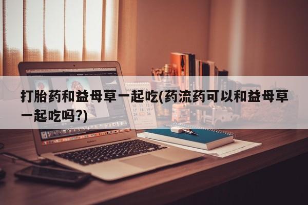 米非米索网上购买打胎药和益母草一起吃(药流药可以和益母草一起吃吗?)