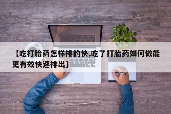 米非米索网上购买【吃打胎药怎样排的快,吃了打胎药如何做能更有效快速排出】