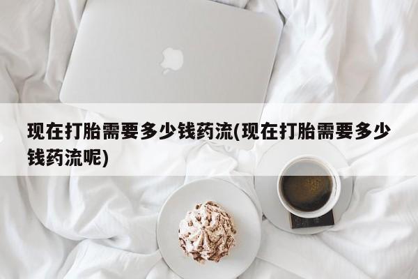 米非米索网上购买现在打胎需要多少钱药流(现在打胎需要多少钱药流呢)