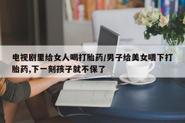 米非米索网上购买电视剧里给女人喝打胎药/男子给美女喂下打胎药,下一刻孩子就不保了