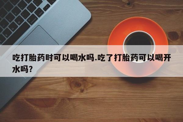 米非米索网上购买吃打胎药时可以喝水吗.吃了打胎药可以喝开水吗？