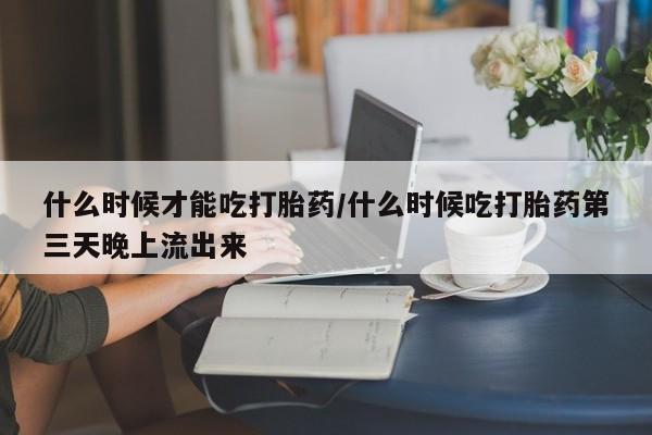 米非米索网上购买什么时候才能吃打胎药/什么时候吃打胎药第三天晚上流出来