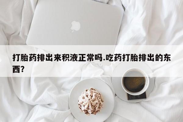 米非米索网上购买打胎药排出来积液正常吗.吃药打胎排出的东西？