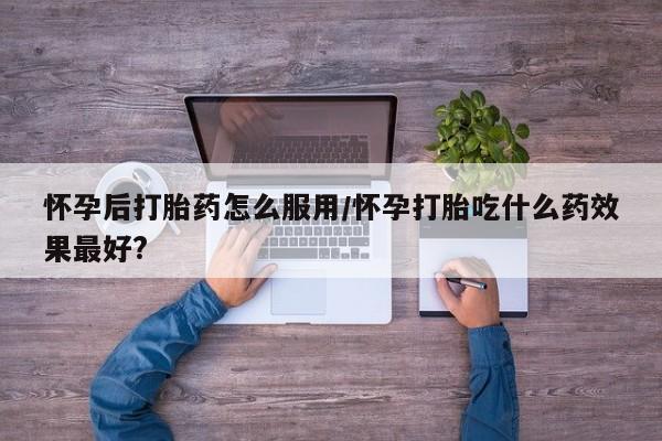 米非米索网上购买怀孕后打胎药怎么服用/怀孕打胎吃什么药效果最好?
