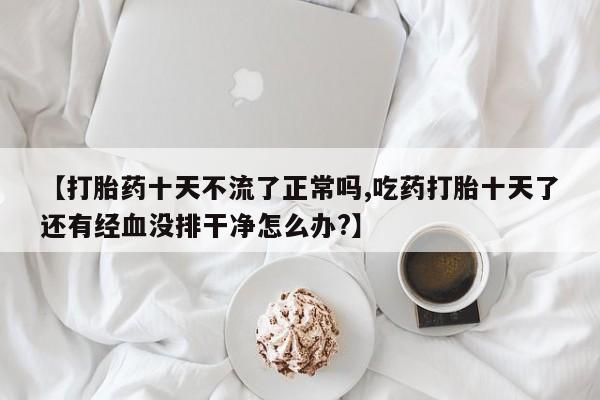 米非米索网上购买【打胎药十天不流了正常吗,吃药打胎十天了还有经血没排干净怎么办?】
