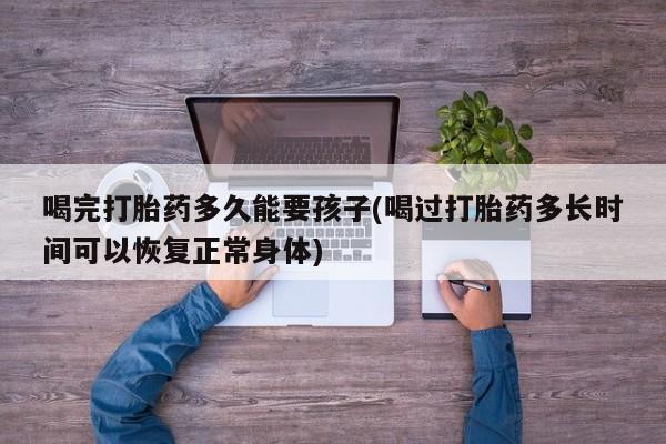米非米索网上购买喝完打胎药多久能要孩子(喝过打胎药多长时间可以恢复正常身体)