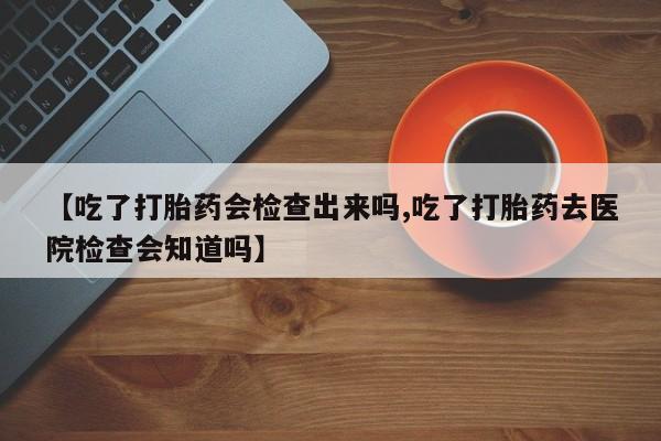 米非米索网上购买【吃了打胎药会检查出来吗,吃了打胎药去医院检查会知道吗】