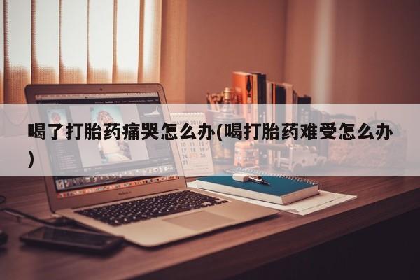 米非米索网上购买喝了打胎药痛哭怎么办(喝打胎药难受怎么办)