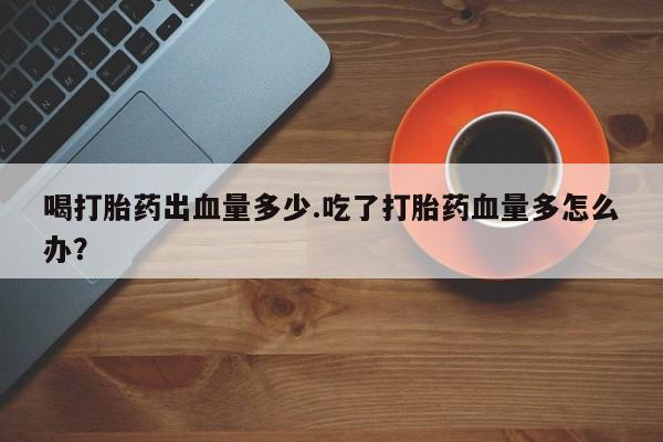 米非米索网上购买喝打胎药出血量多少.吃了打胎药血量多怎么办？