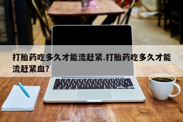 米非米索网上购买打胎药吃多久才能流赶紧.打胎药吃多久才能流赶紧血？