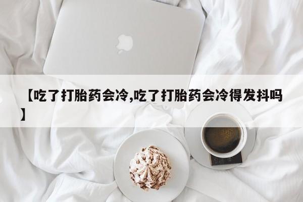 米非米索网上购买【吃了打胎药会冷,吃了打胎药会冷得发抖吗】