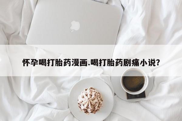 米非米索网上购买怀孕喝打胎药漫画.喝打胎药剧痛小说？