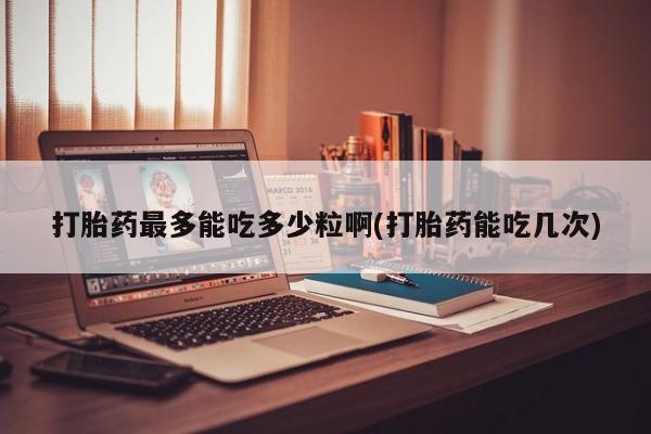 米非米索网上购买打胎药最多能吃多少粒啊(打胎药能吃几次)