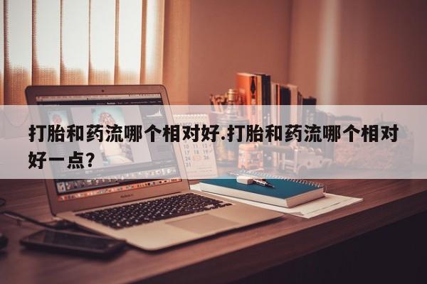 米非米索网上购买打胎和药流哪个相对好.打胎和药流哪个相对好一点？