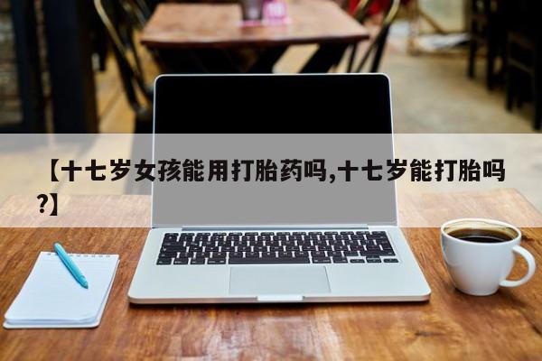 米非米索网上购买【十七岁女孩能用打胎药吗,十七岁能打胎吗?】