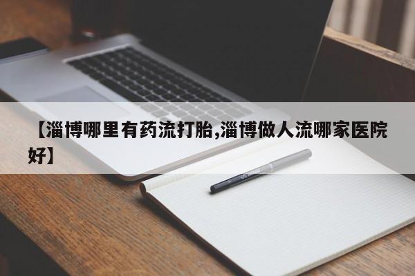 米非米索网上购买【淄博哪里有药流打胎,淄博做人流哪家医院好】