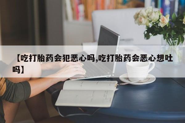 米非米索网上购买【吃打胎药会犯恶心吗,吃打胎药会恶心想吐吗】