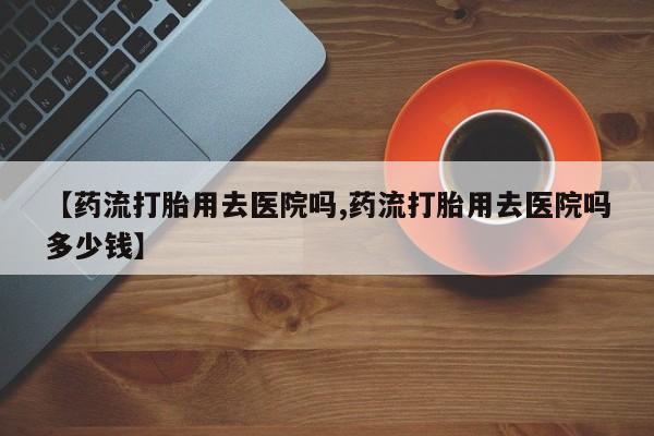 米非米索网上购买【药流打胎用去医院吗,药流打胎用去医院吗多少钱】