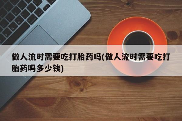 米非米索网上购买做人流时需要吃打胎药吗(做人流时需要吃打胎药吗多少钱)