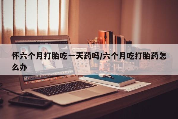 米非米索网上购买怀六个月打胎吃一天药吗/六个月吃打胎药怎么办
