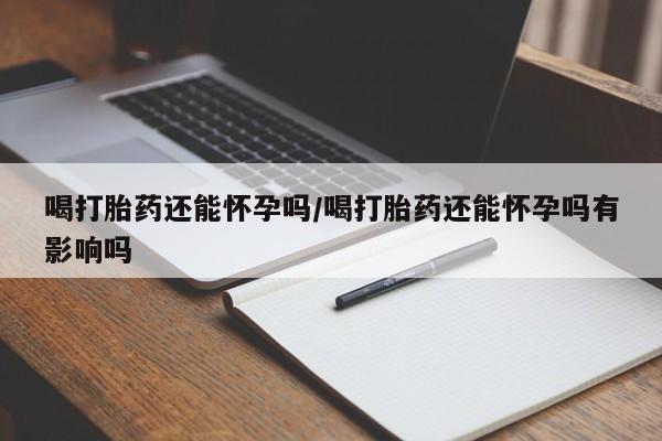 米非米索网上购买喝打胎药还能怀孕吗/喝打胎药还能怀孕吗有影响吗