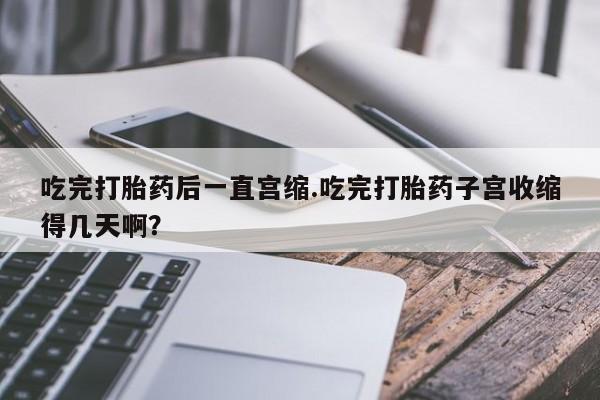 米非米索网上购买吃完打胎药后一直宫缩.吃完打胎药子宫收缩得几天啊？